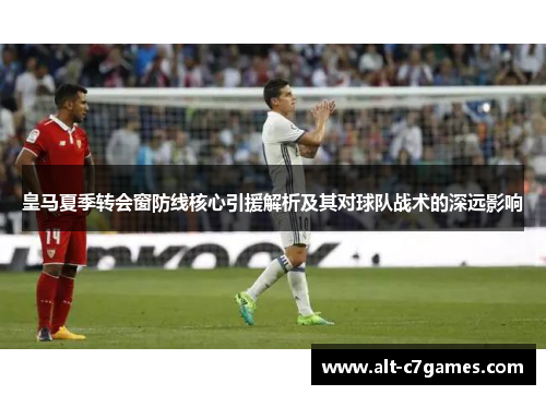 皇马夏季转会窗防线核心引援解析及其对球队战术的深远影响