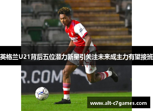 英格兰U21背后五位潜力新星引关注未来成主力有望接班