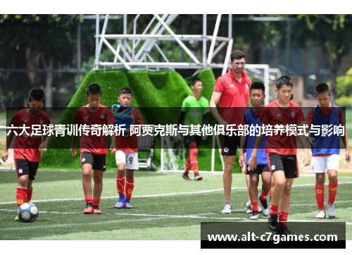 六大足球青训传奇解析 阿贾克斯与其他俱乐部的培养模式与影响
