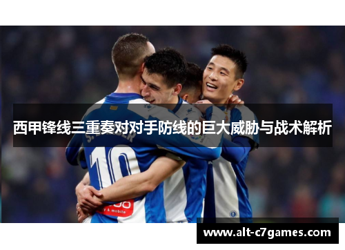 西甲锋线三重奏对对手防线的巨大威胁与战术解析