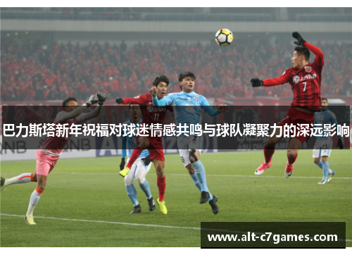 巴力斯塔新年祝福对球迷情感共鸣与球队凝聚力的深远影响
