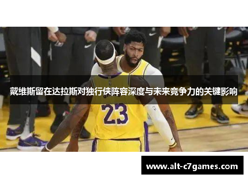 戴维斯留在达拉斯对独行侠阵容深度与未来竞争力的关键影响