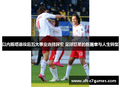 以内斯塔退役后五大事业选择探索 足球巨星的新篇章与人生转型