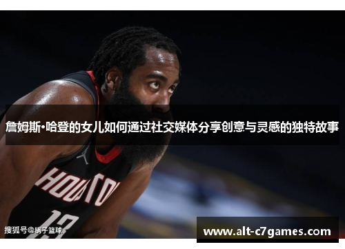 詹姆斯·哈登的女儿如何通过社交媒体分享创意与灵感的独特故事 詹姆斯·哈登的女儿如何通过社交媒体分享创意与灵感的独特故事